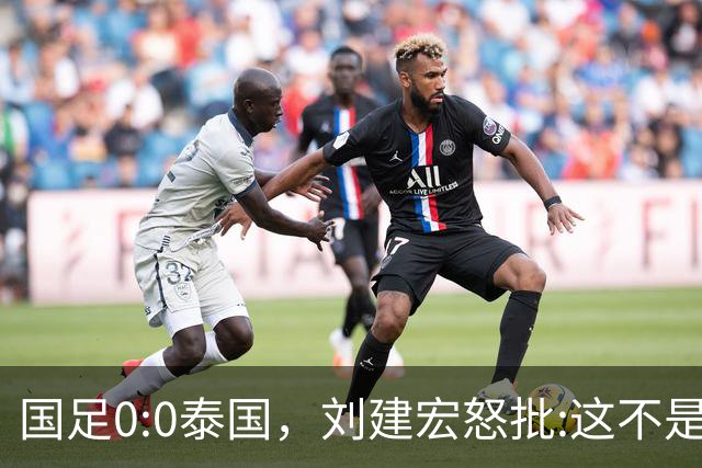 国足0:0泰国，刘建宏怒批:这不是友谊赛，是“比烂”大赛